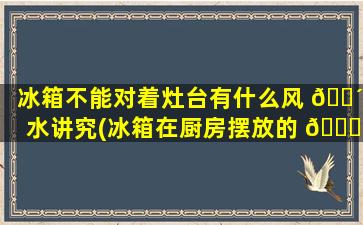 冰箱不能对着灶台有什么风 🐴 水讲究(冰箱在厨房摆放的 🐛 位置zui
佳是哪里)
